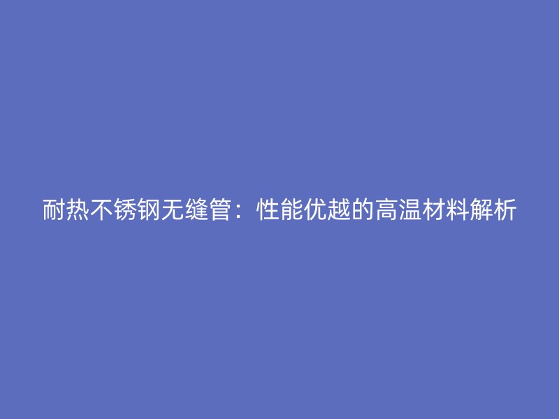 耐热不锈钢无缝管：性能优越的高温材料解析