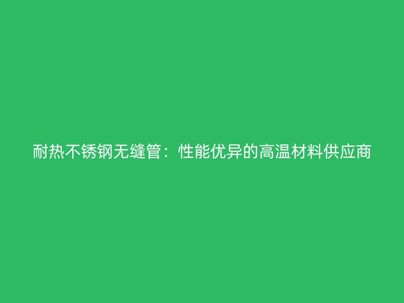 耐热不锈钢无缝管：性能优异的高温材料供应商