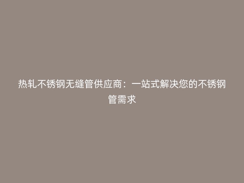 热轧不锈钢无缝管供应商：一站式解决您的不锈钢管需求
