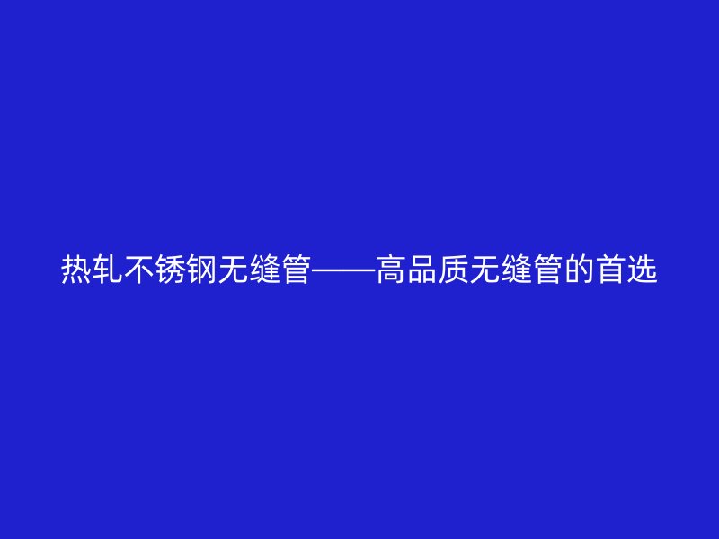热轧不锈钢无缝管——高品质无缝管的首选