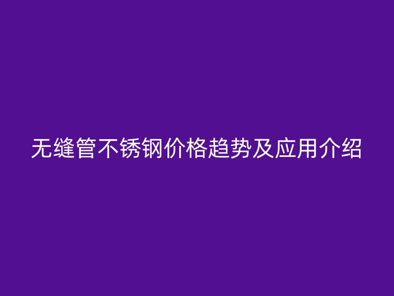 无缝管不锈钢价格趋势及应用介绍