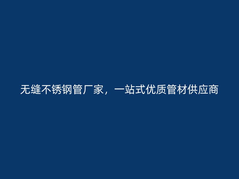 无缝不锈钢管厂家，一站式优质管材供应商