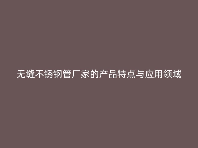 无缝不锈钢管厂家的产品特点与应用领域