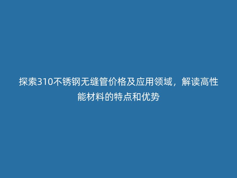 探索310不锈钢无缝管价格及应用领域，解读高性能材料的特点和优势