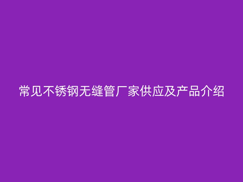 常见不锈钢无缝管厂家供应及产品介绍
