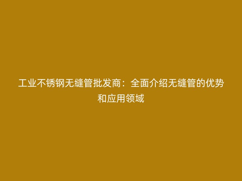 工业不锈钢无缝管批发商：全面介绍无缝管的优势和应用领域