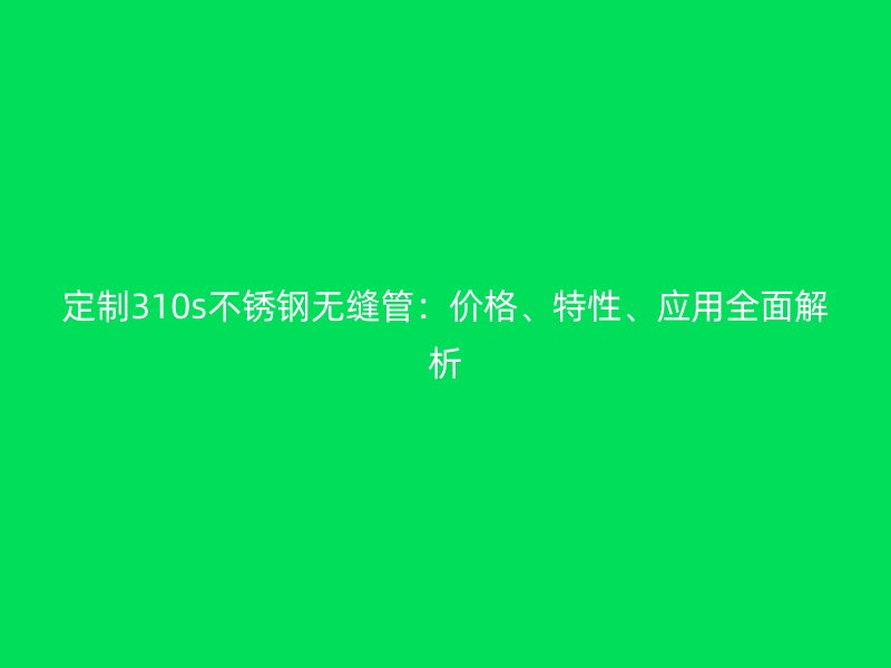 定制310s不锈钢无缝管：价格、特性、应用全面解析