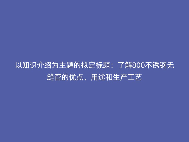 以知识介绍为主题的拟定标题：了解800不锈钢无缝管的优点、用途和生产工艺