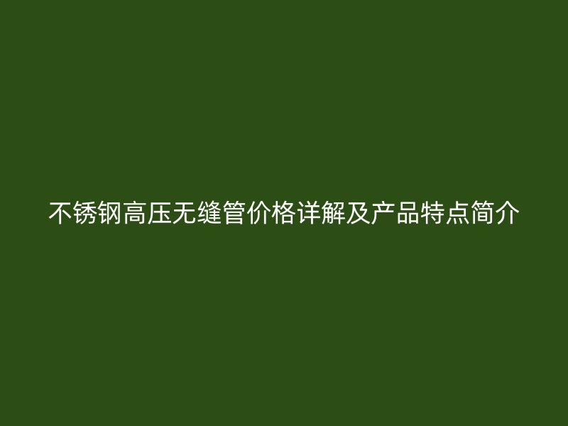 不锈钢高压无缝管价格详解及产品特点简介