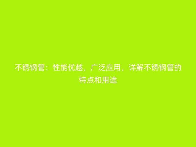 不锈钢管：性能优越，广泛应用，详解不锈钢管的特点和用途