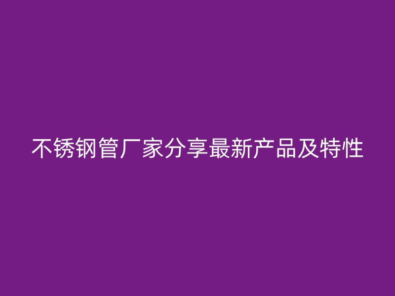 不锈钢管厂家分享最新产品及特性