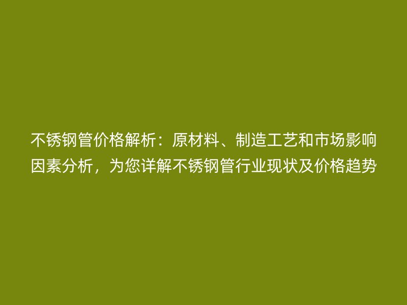 不锈钢管价格解析：原材料、制造工艺和市场影响因素分析，为您详解不锈钢管行业现状及价格趋势
