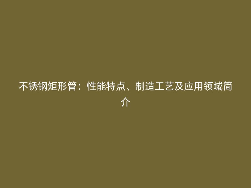 不锈钢矩形管：性能特点、制造工艺及应用领域简介