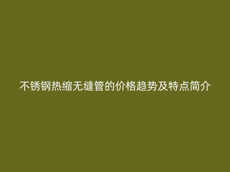 不锈钢热缩无缝管的价格趋势及特点简介
