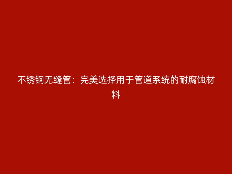 不锈钢无缝管：完美选择用于管道系统的耐腐蚀材料