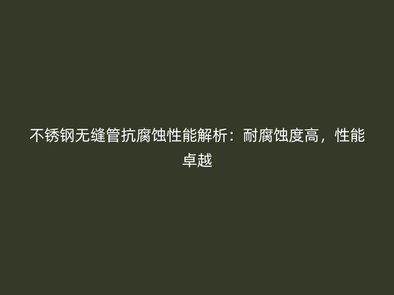 不锈钢无缝管抗腐蚀性能解析：耐腐蚀度高，性能卓越