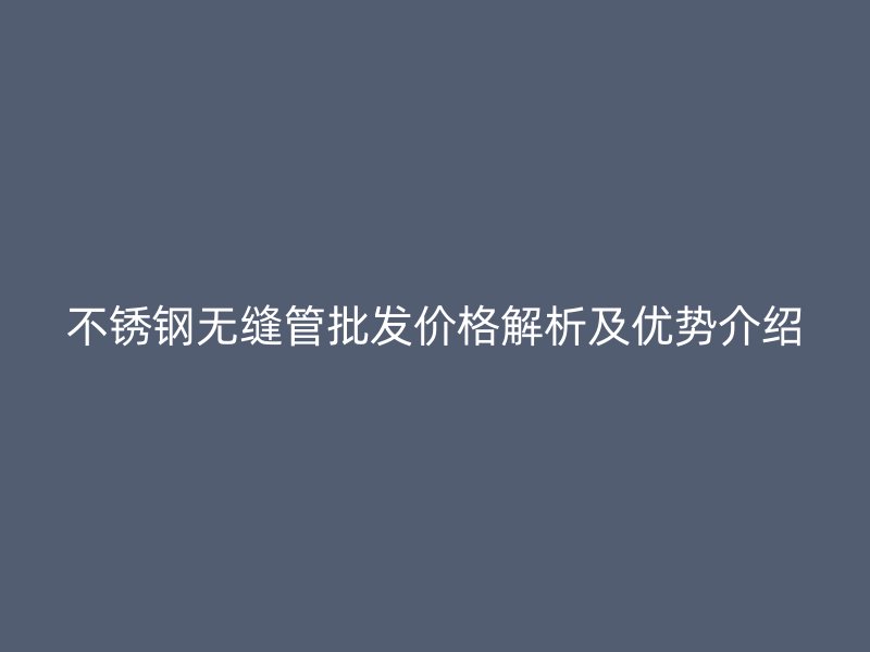 不锈钢无缝管批发价格解析及优势介绍