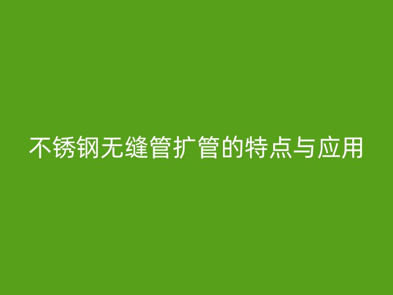 不锈钢无缝管扩管的特点与应用