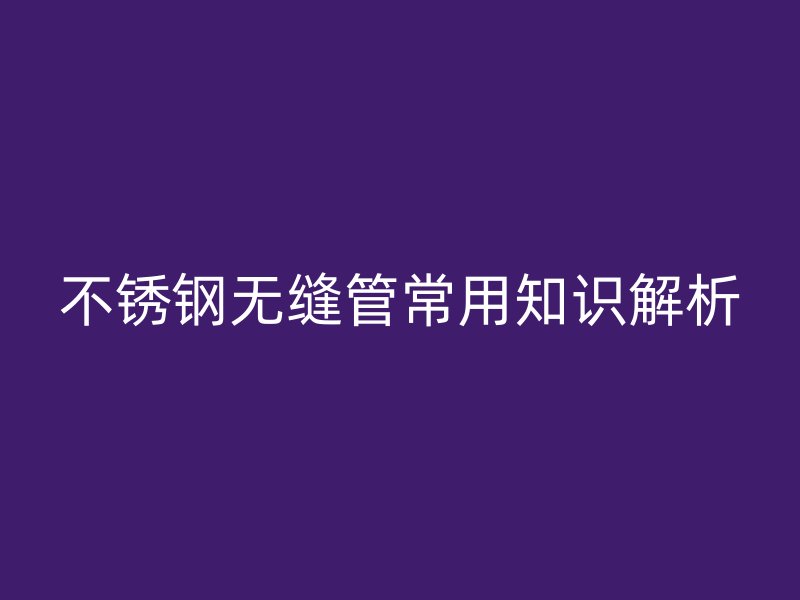 不锈钢无缝管常用知识解析