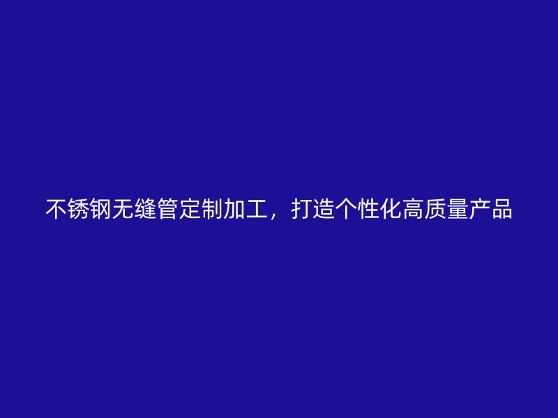不锈钢无缝管定制加工，打造个性化高质量产品