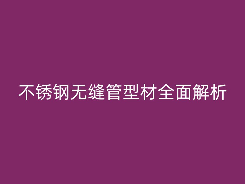 不锈钢无缝管型材全面解析