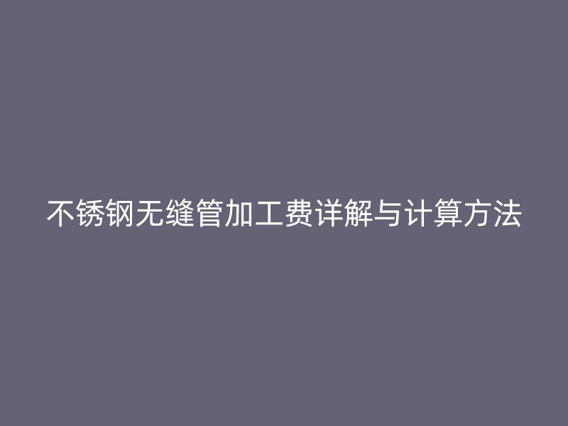 不锈钢无缝管加工费详解与计算方法