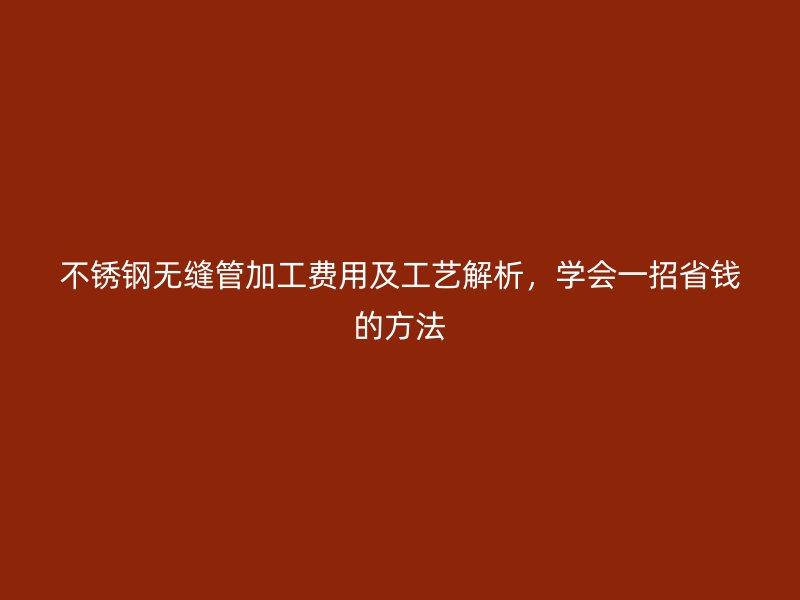 不锈钢无缝管加工费用及工艺解析，学会一招省钱的方法