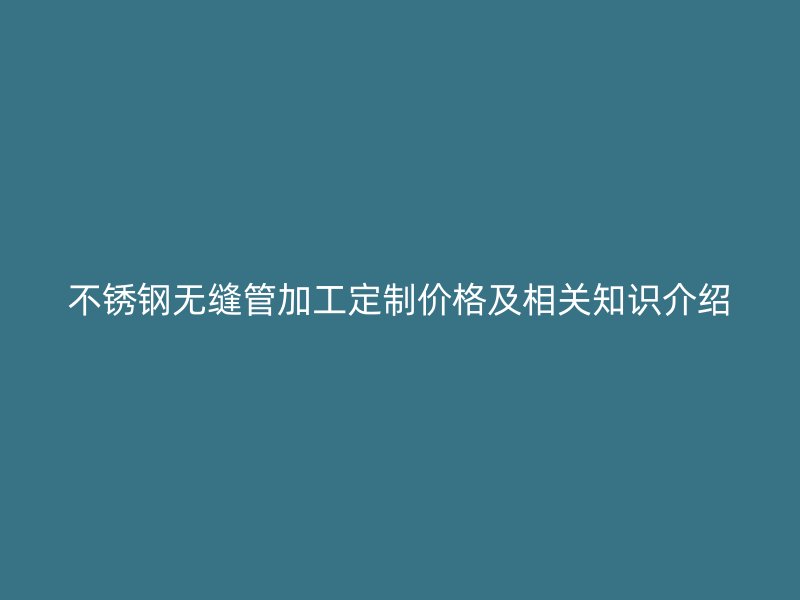 不锈钢无缝管加工定制价格及相关知识介绍