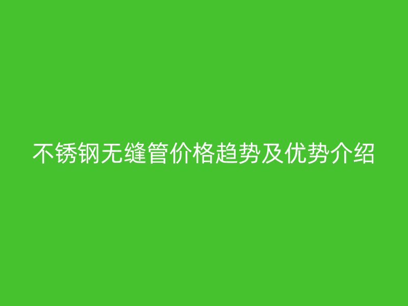 不锈钢无缝管价格趋势及优势介绍