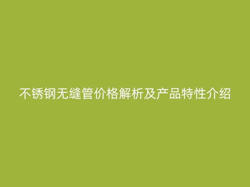 不锈钢无缝管价格解析及产品特性介绍