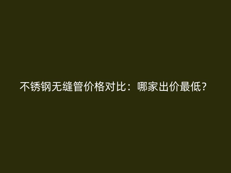 不锈钢无缝管价格对比：哪家出价最低？
