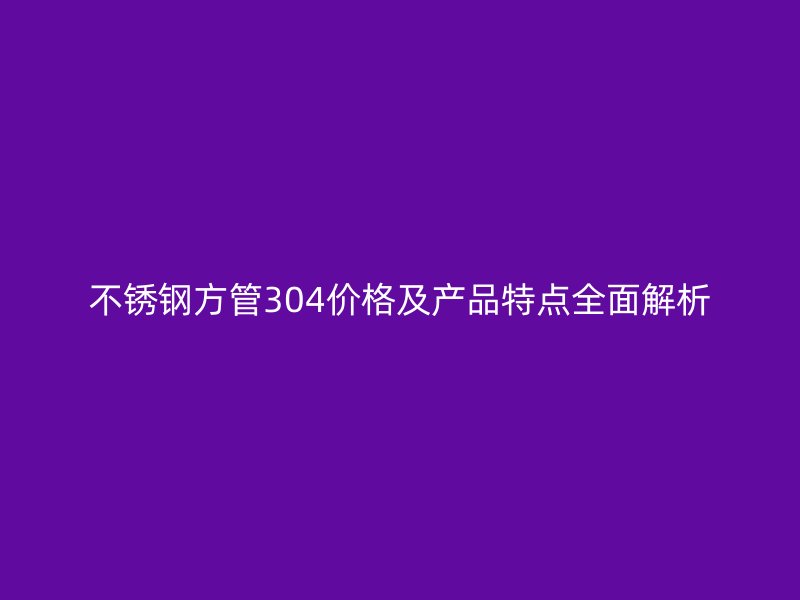 不锈钢方管304价格及产品特点全面解析