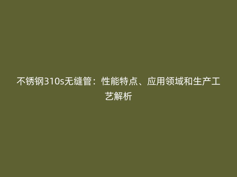 不锈钢310s无缝管：性能特点、应用领域和生产工艺解析