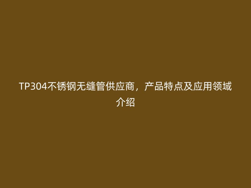TP304不锈钢无缝管供应商，产品特点及应用领域介绍