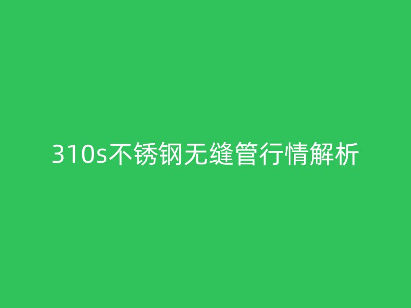 310s不锈钢无缝管行情解析