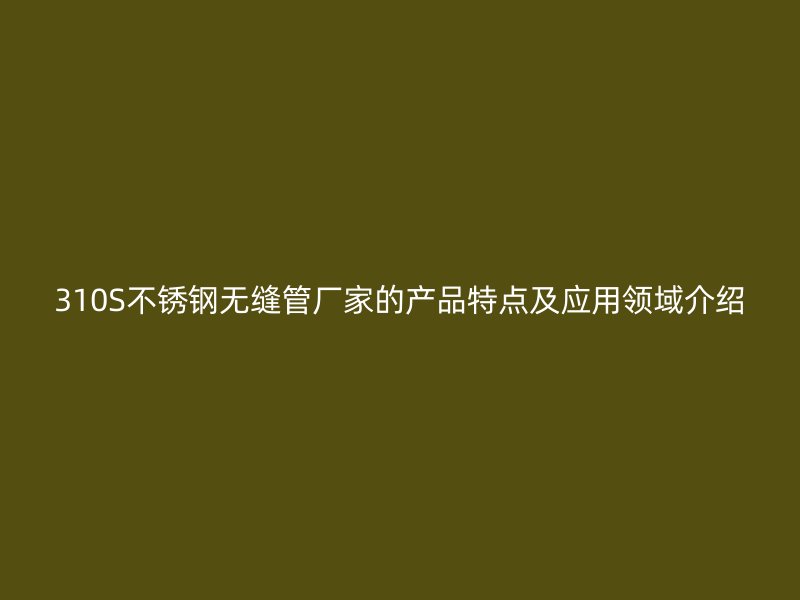 310S不锈钢无缝管厂家的产品特点及应用领域介绍