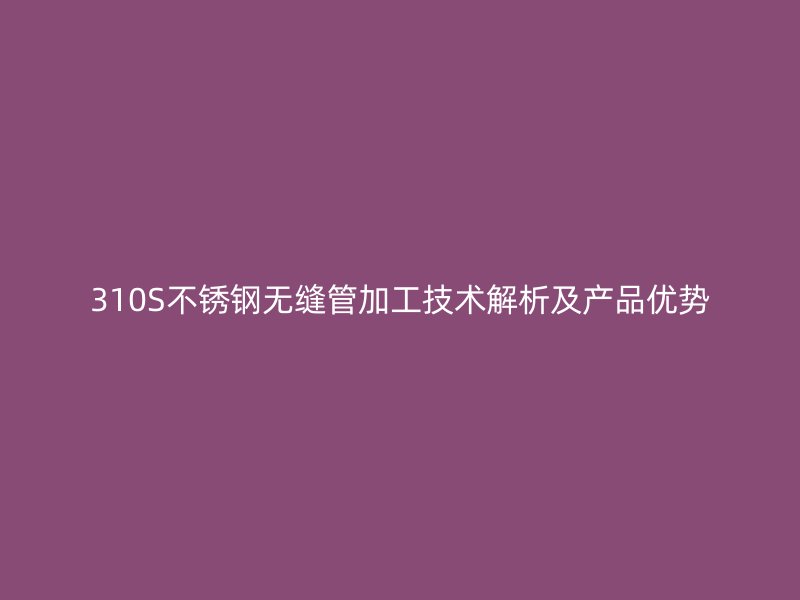 310S不锈钢无缝管加工技术解析及产品优势