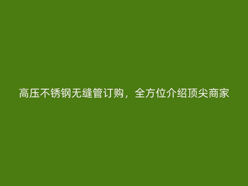 高压不锈钢无缝管订购，全方位介绍顶尖商家