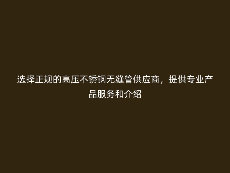 选择正规的高压不锈钢无缝管供应商，提供专业产品服务和介绍