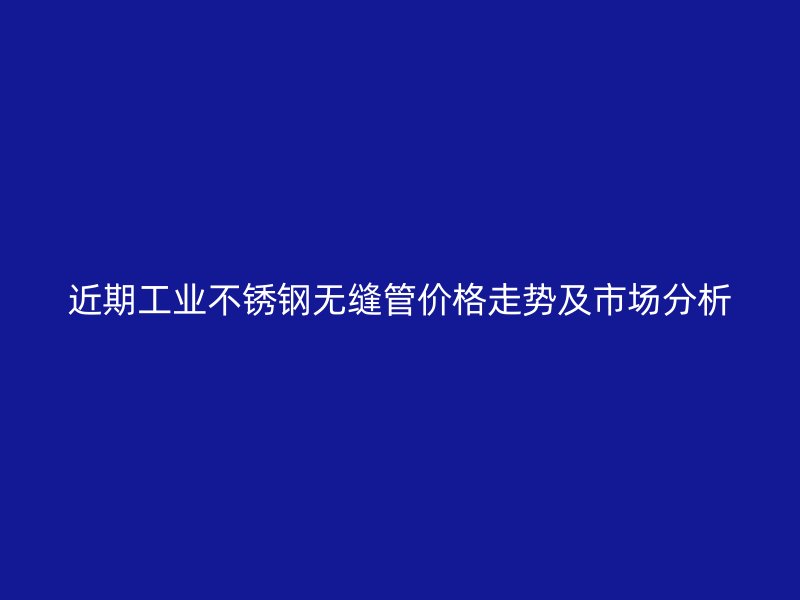 近期工业不锈钢无缝管价格走势及市场分析