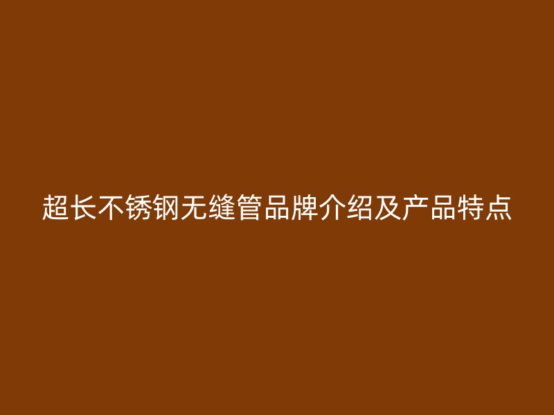 超长不锈钢无缝管品牌介绍及产品特点