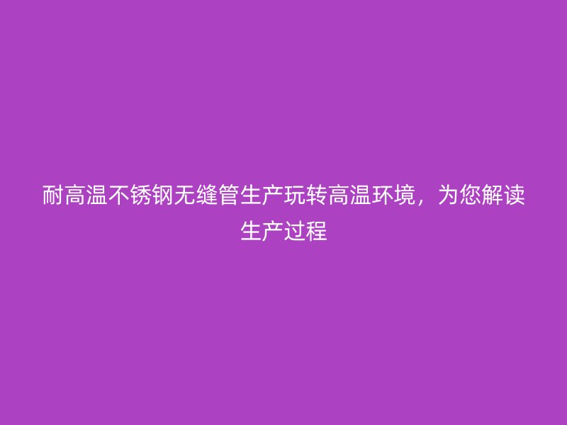 耐高温不锈钢无缝管生产玩转高温环境，为您解读生产过程