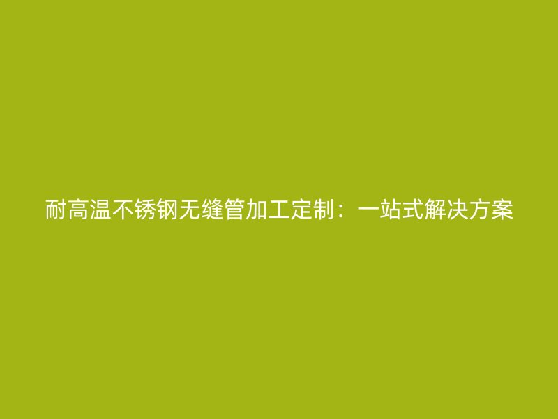 耐高温不锈钢无缝管加工定制：一站式解决方案