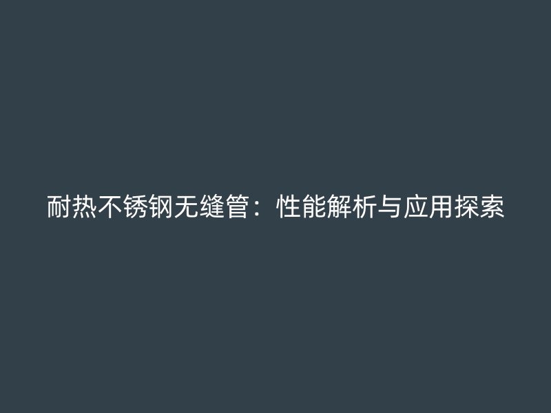 耐热不锈钢无缝管：性能解析与应用探索