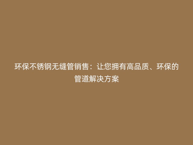 环保不锈钢无缝管销售：让您拥有高品质、环保的管道解决方案