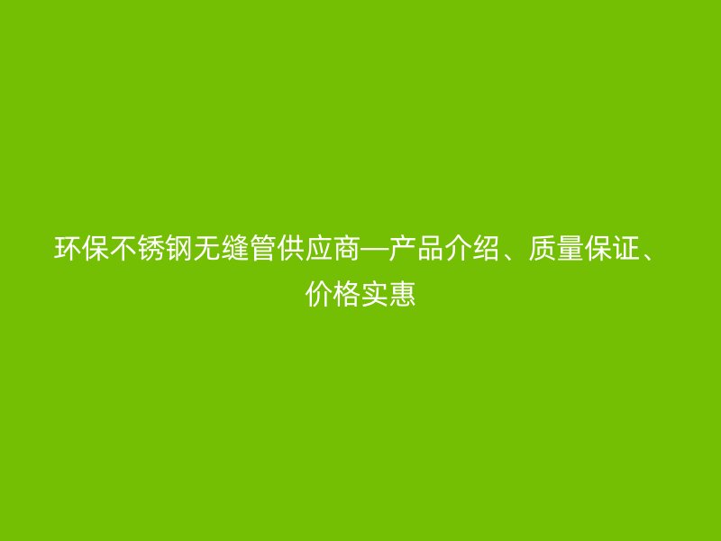 环保不锈钢无缝管供应商—产品介绍、质量保证、价格实惠