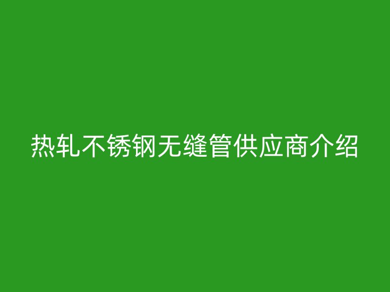 热轧不锈钢无缝管供应商介绍