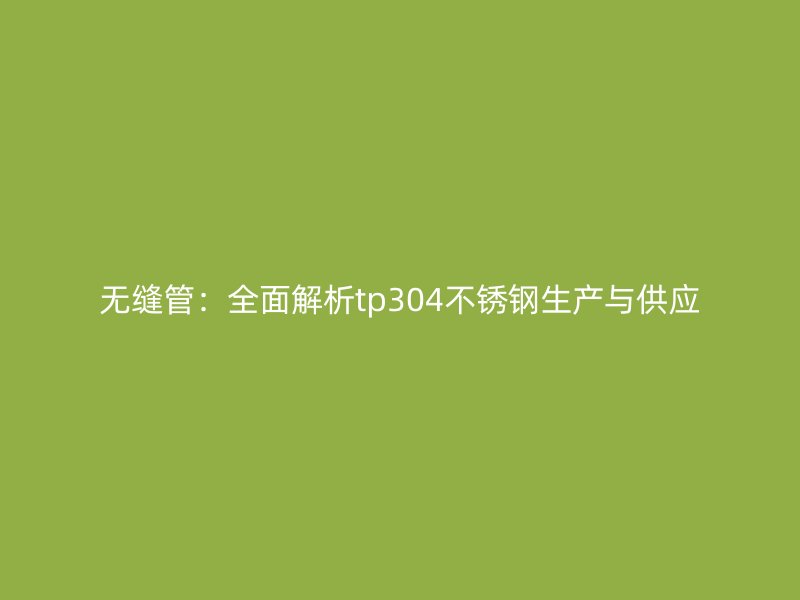 无缝管：全面解析tp304不锈钢生产与供应