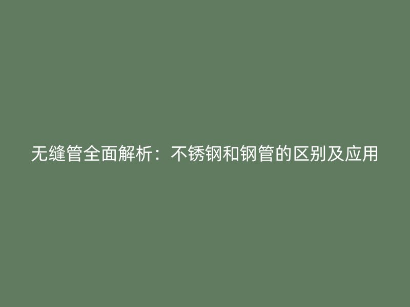 无缝管全面解析：不锈钢和钢管的区别及应用