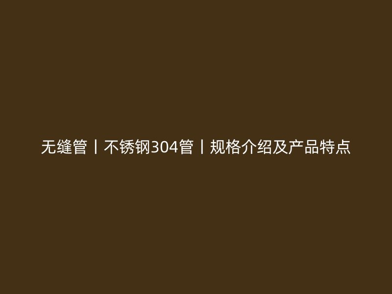 无缝管丨不锈钢304管丨规格介绍及产品特点